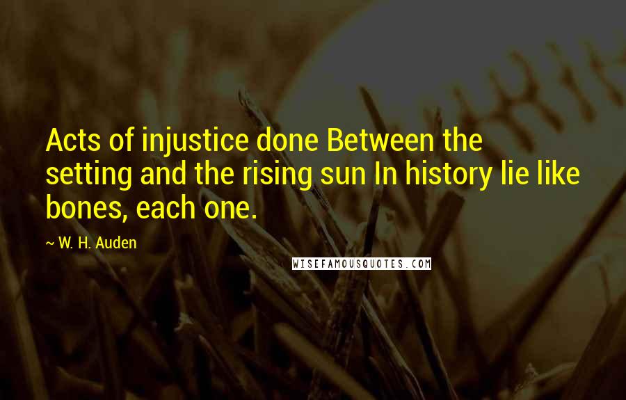 W. H. Auden Quotes: Acts of injustice done Between the setting and the rising sun In history lie like bones, each one.