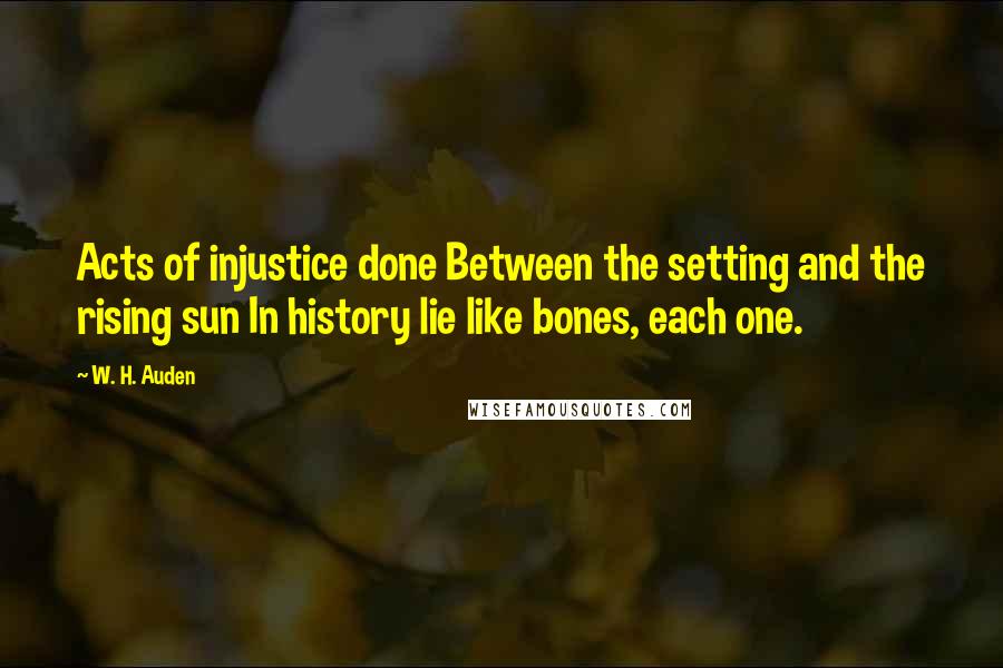 W. H. Auden Quotes: Acts of injustice done Between the setting and the rising sun In history lie like bones, each one.