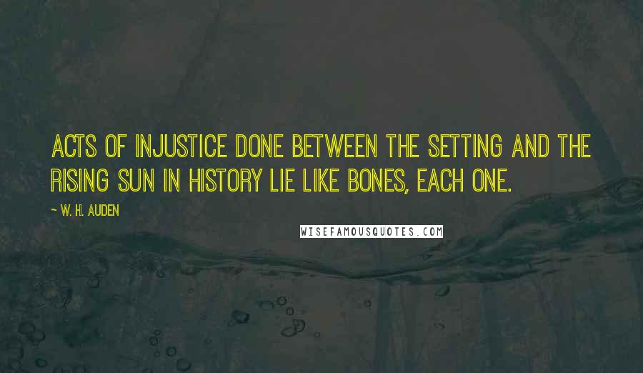 W. H. Auden Quotes: Acts of injustice done Between the setting and the rising sun In history lie like bones, each one.