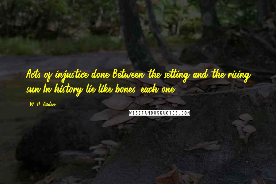 W. H. Auden Quotes: Acts of injustice done Between the setting and the rising sun In history lie like bones, each one.