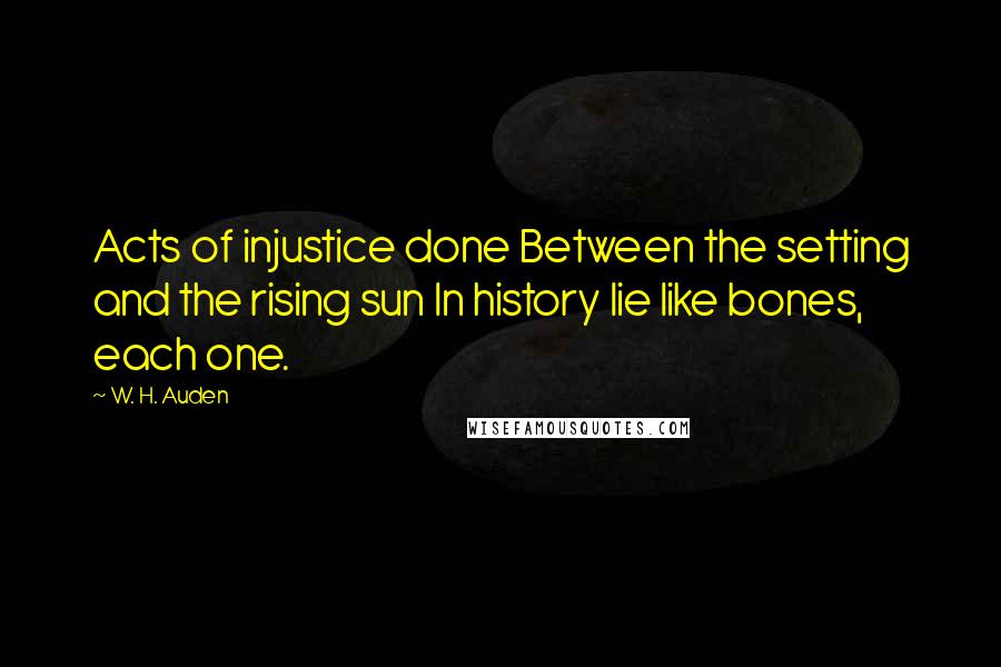 W. H. Auden Quotes: Acts of injustice done Between the setting and the rising sun In history lie like bones, each one.