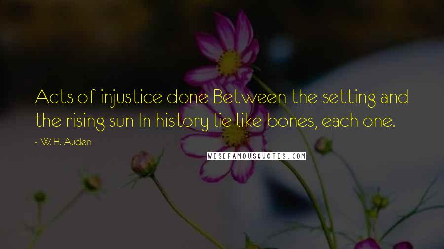 W. H. Auden Quotes: Acts of injustice done Between the setting and the rising sun In history lie like bones, each one.