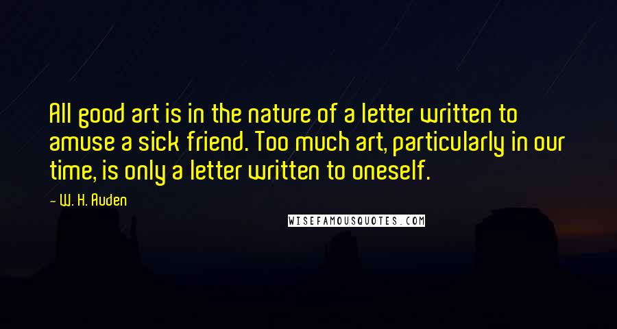 W. H. Auden Quotes: All good art is in the nature of a letter written to amuse a sick friend. Too much art, particularly in our time, is only a letter written to oneself.