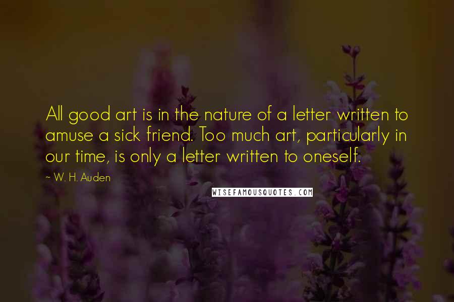 W. H. Auden Quotes: All good art is in the nature of a letter written to amuse a sick friend. Too much art, particularly in our time, is only a letter written to oneself.