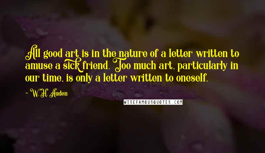 W. H. Auden Quotes: All good art is in the nature of a letter written to amuse a sick friend. Too much art, particularly in our time, is only a letter written to oneself.