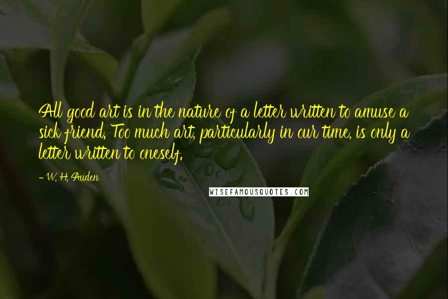 W. H. Auden Quotes: All good art is in the nature of a letter written to amuse a sick friend. Too much art, particularly in our time, is only a letter written to oneself.