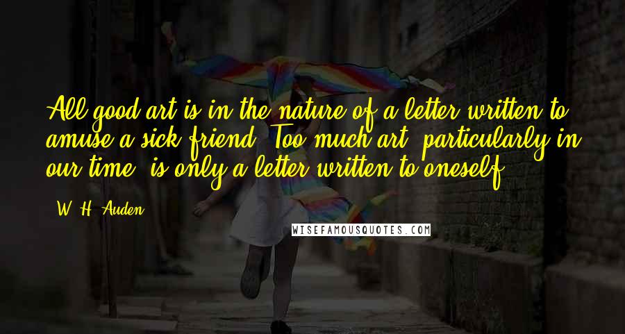 W. H. Auden Quotes: All good art is in the nature of a letter written to amuse a sick friend. Too much art, particularly in our time, is only a letter written to oneself.