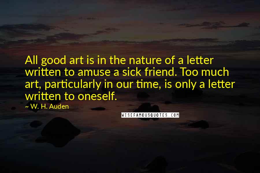 W. H. Auden Quotes: All good art is in the nature of a letter written to amuse a sick friend. Too much art, particularly in our time, is only a letter written to oneself.