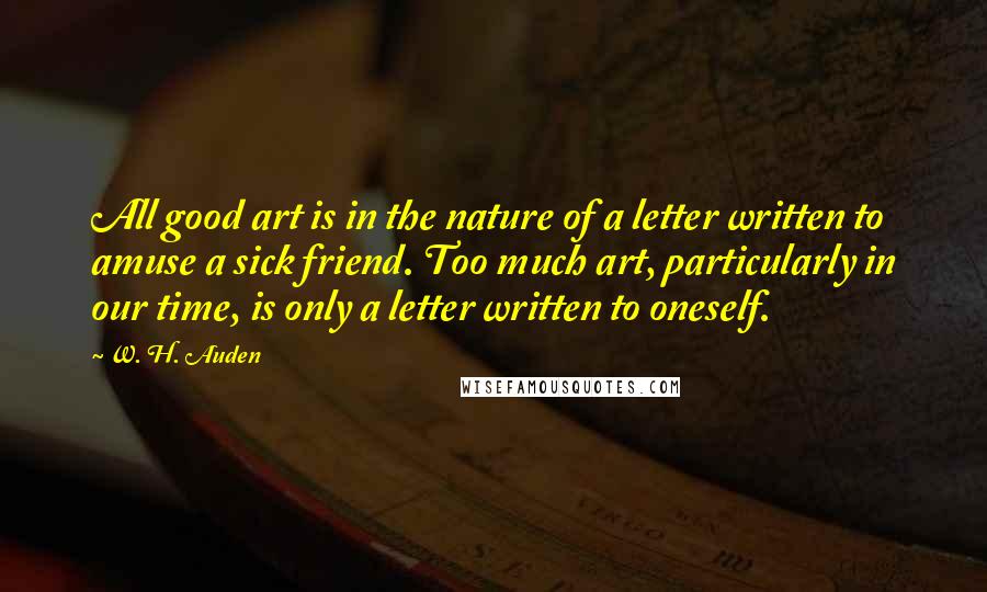 W. H. Auden Quotes: All good art is in the nature of a letter written to amuse a sick friend. Too much art, particularly in our time, is only a letter written to oneself.