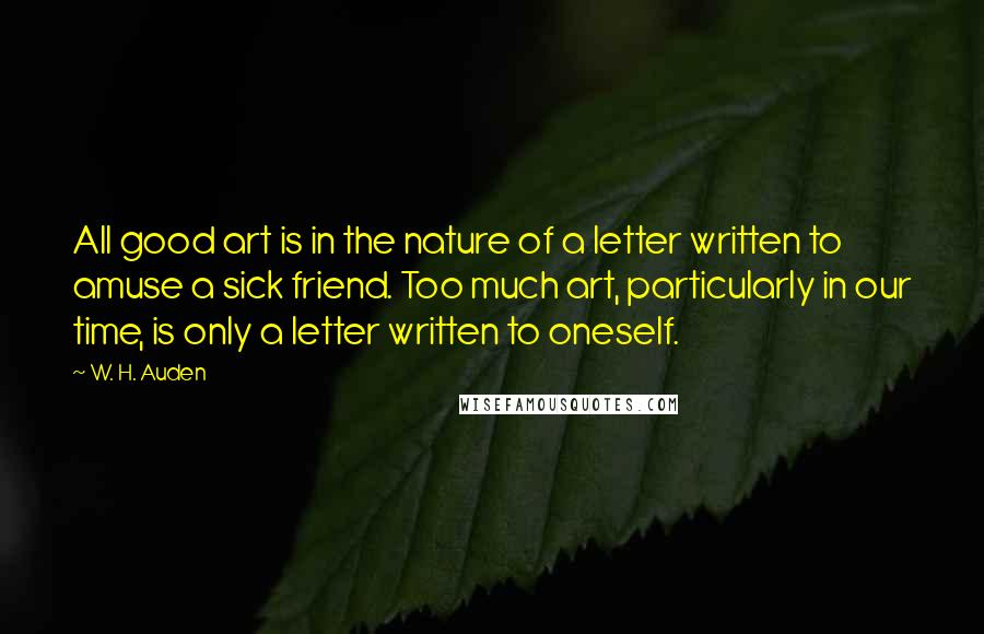 W. H. Auden Quotes: All good art is in the nature of a letter written to amuse a sick friend. Too much art, particularly in our time, is only a letter written to oneself.