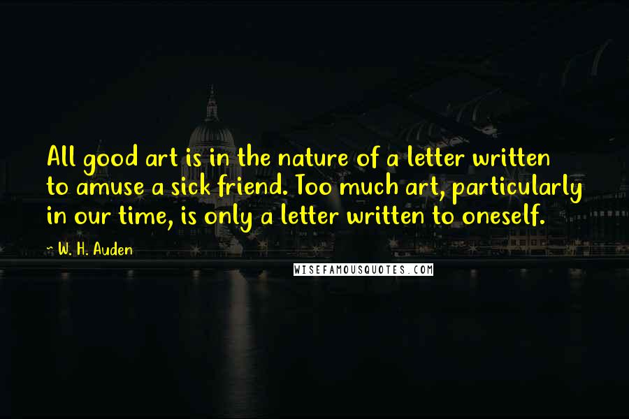 W. H. Auden Quotes: All good art is in the nature of a letter written to amuse a sick friend. Too much art, particularly in our time, is only a letter written to oneself.