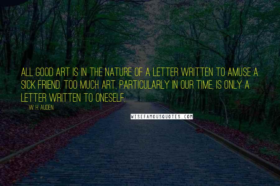 W. H. Auden Quotes: All good art is in the nature of a letter written to amuse a sick friend. Too much art, particularly in our time, is only a letter written to oneself.