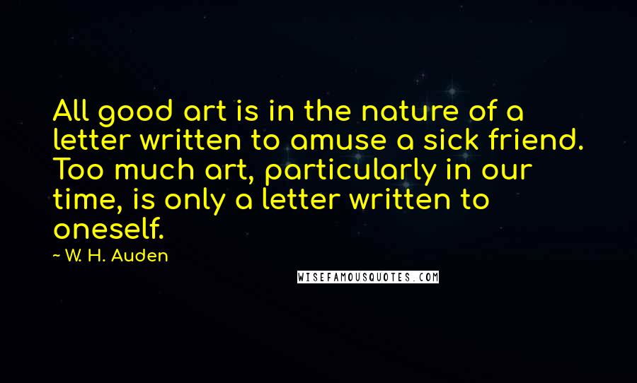 W. H. Auden Quotes: All good art is in the nature of a letter written to amuse a sick friend. Too much art, particularly in our time, is only a letter written to oneself.