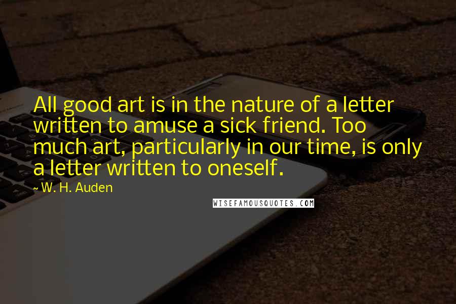 W. H. Auden Quotes: All good art is in the nature of a letter written to amuse a sick friend. Too much art, particularly in our time, is only a letter written to oneself.