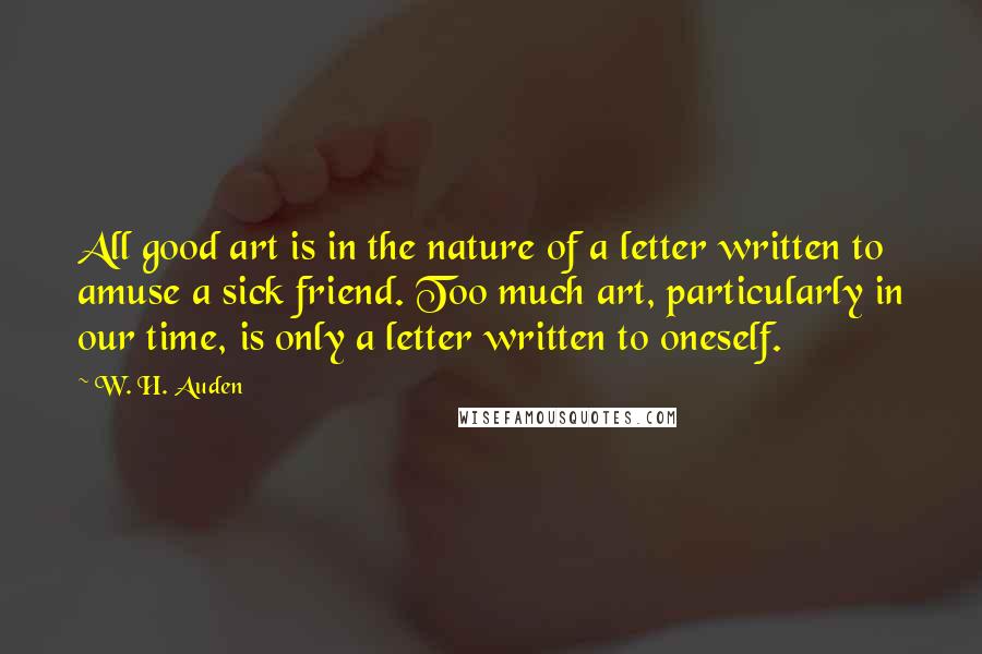 W. H. Auden Quotes: All good art is in the nature of a letter written to amuse a sick friend. Too much art, particularly in our time, is only a letter written to oneself.