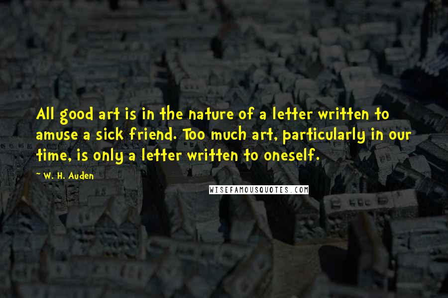 W. H. Auden Quotes: All good art is in the nature of a letter written to amuse a sick friend. Too much art, particularly in our time, is only a letter written to oneself.