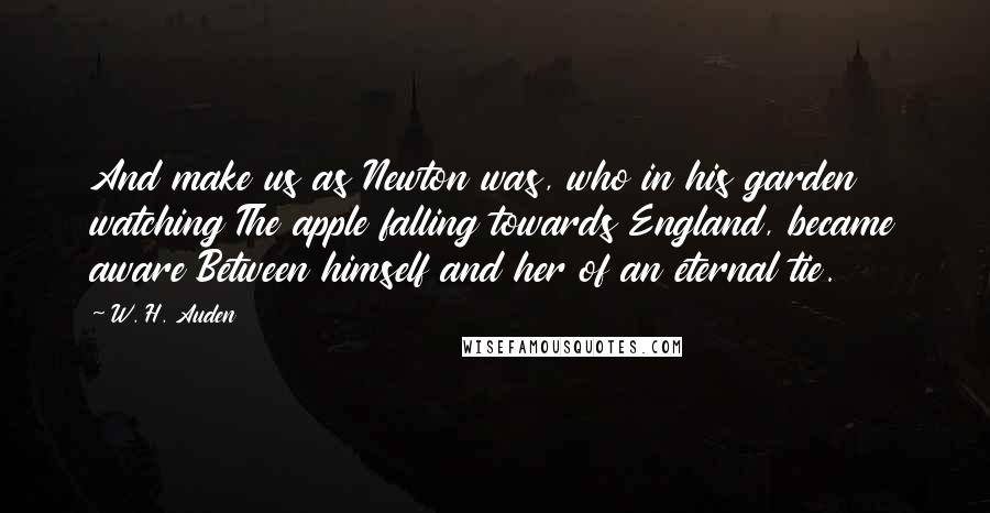 W. H. Auden Quotes: And make us as Newton was, who in his garden watching The apple falling towards England, became aware Between himself and her of an eternal tie.