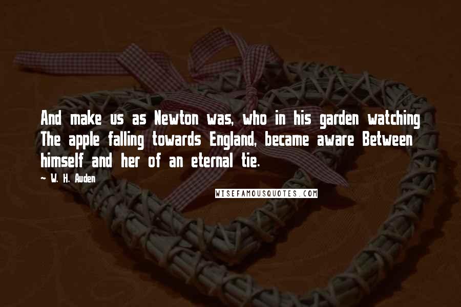 W. H. Auden Quotes: And make us as Newton was, who in his garden watching The apple falling towards England, became aware Between himself and her of an eternal tie.