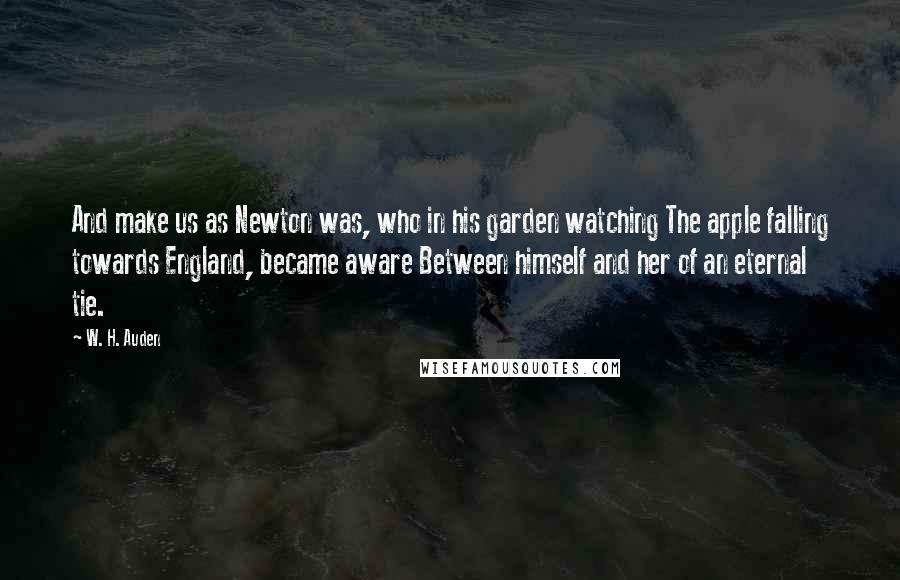 W. H. Auden Quotes: And make us as Newton was, who in his garden watching The apple falling towards England, became aware Between himself and her of an eternal tie.