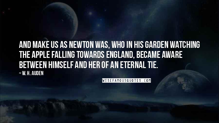 W. H. Auden Quotes: And make us as Newton was, who in his garden watching The apple falling towards England, became aware Between himself and her of an eternal tie.
