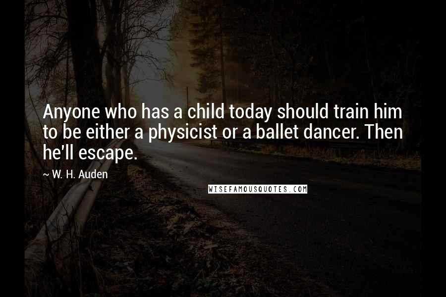 W. H. Auden Quotes: Anyone who has a child today should train him to be either a physicist or a ballet dancer. Then he'll escape.
