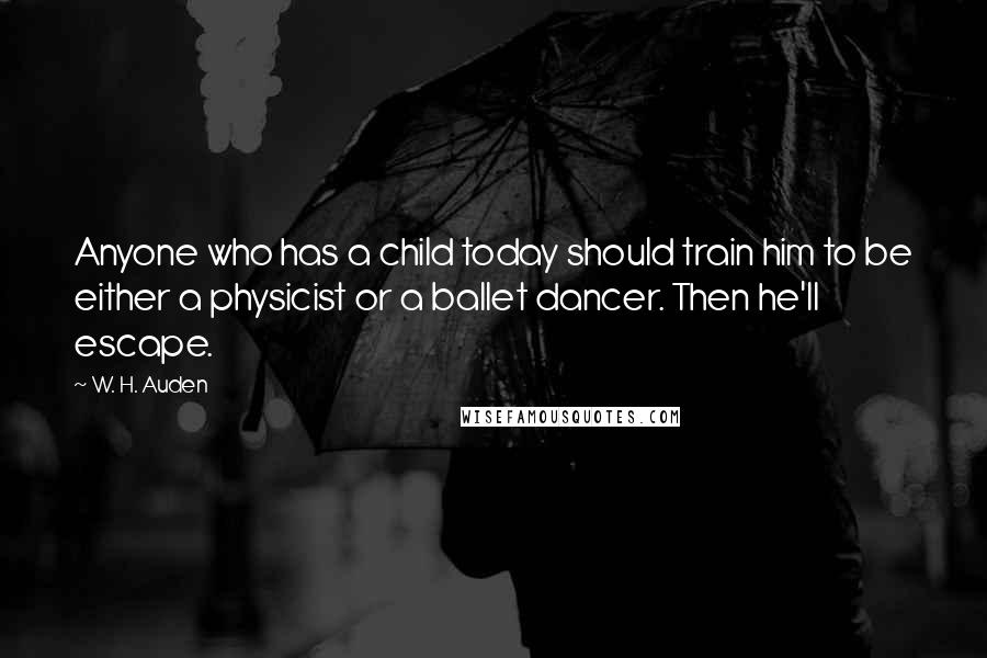 W. H. Auden Quotes: Anyone who has a child today should train him to be either a physicist or a ballet dancer. Then he'll escape.