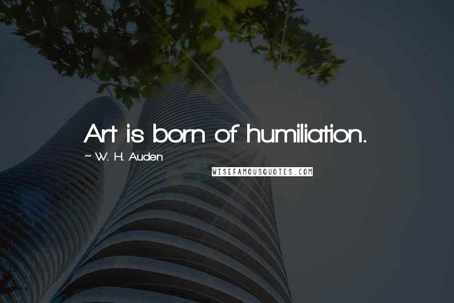 W. H. Auden Quotes: Art is born of humiliation.