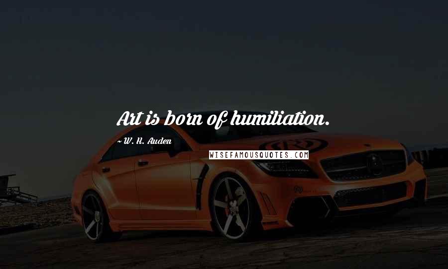 W. H. Auden Quotes: Art is born of humiliation.