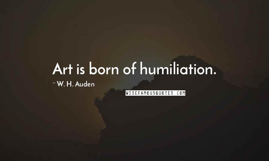W. H. Auden Quotes: Art is born of humiliation.