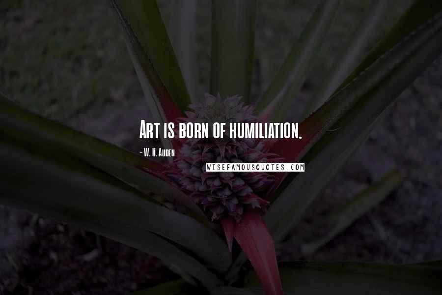 W. H. Auden Quotes: Art is born of humiliation.
