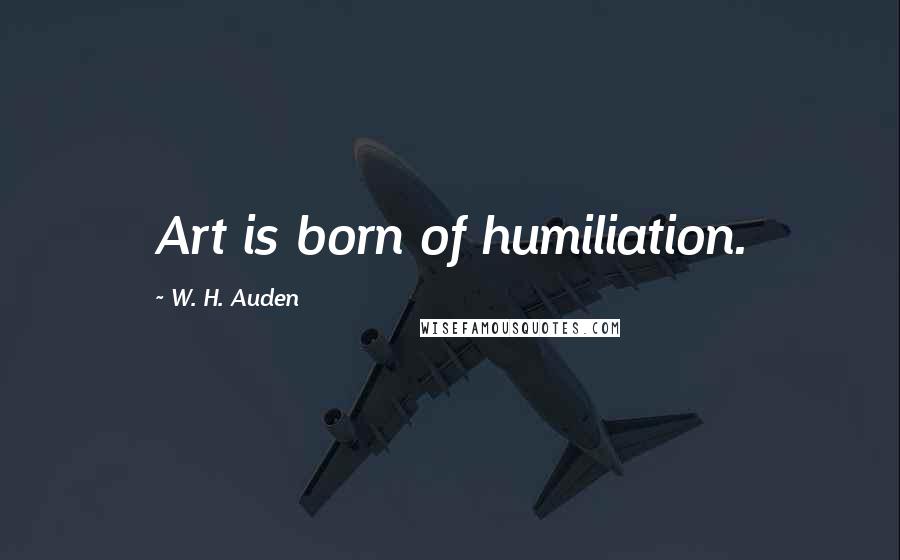 W. H. Auden Quotes: Art is born of humiliation.