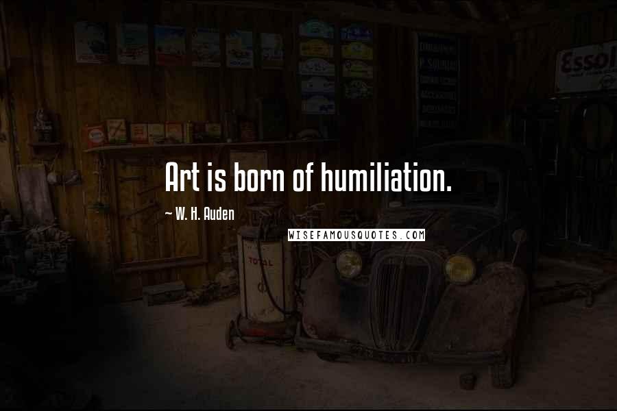 W. H. Auden Quotes: Art is born of humiliation.
