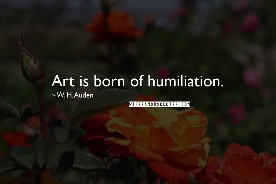 W. H. Auden Quotes: Art is born of humiliation.