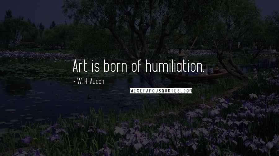 W. H. Auden Quotes: Art is born of humiliation.