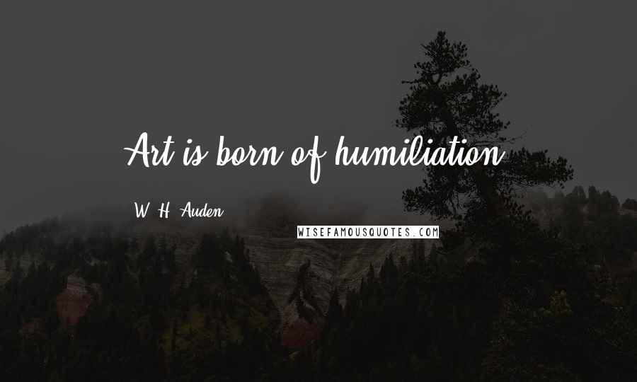 W. H. Auden Quotes: Art is born of humiliation.