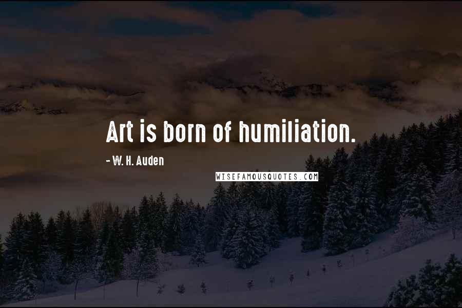 W. H. Auden Quotes: Art is born of humiliation.