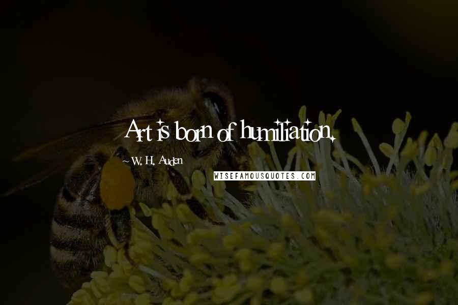 W. H. Auden Quotes: Art is born of humiliation.