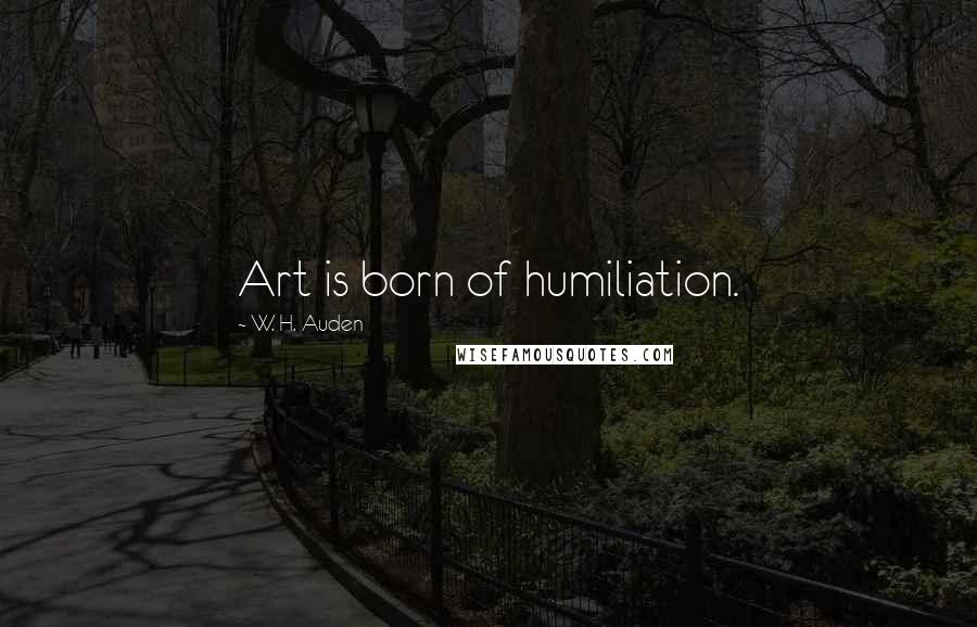 W. H. Auden Quotes: Art is born of humiliation.