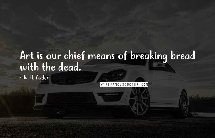 W. H. Auden Quotes: Art is our chief means of breaking bread with the dead.