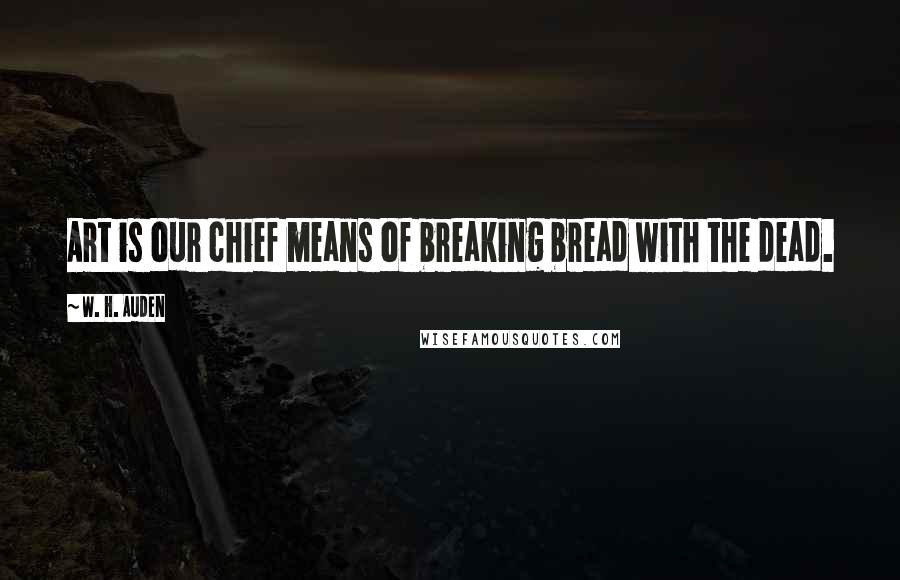 W. H. Auden Quotes: Art is our chief means of breaking bread with the dead.