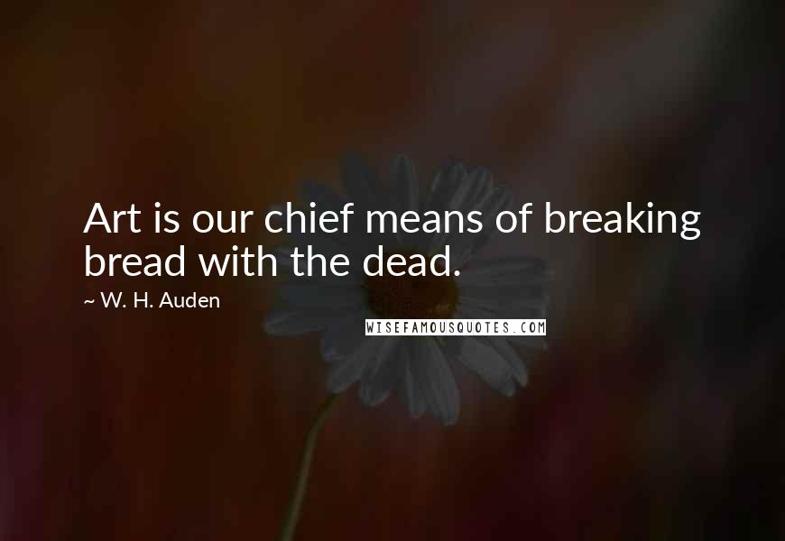 W. H. Auden Quotes: Art is our chief means of breaking bread with the dead.