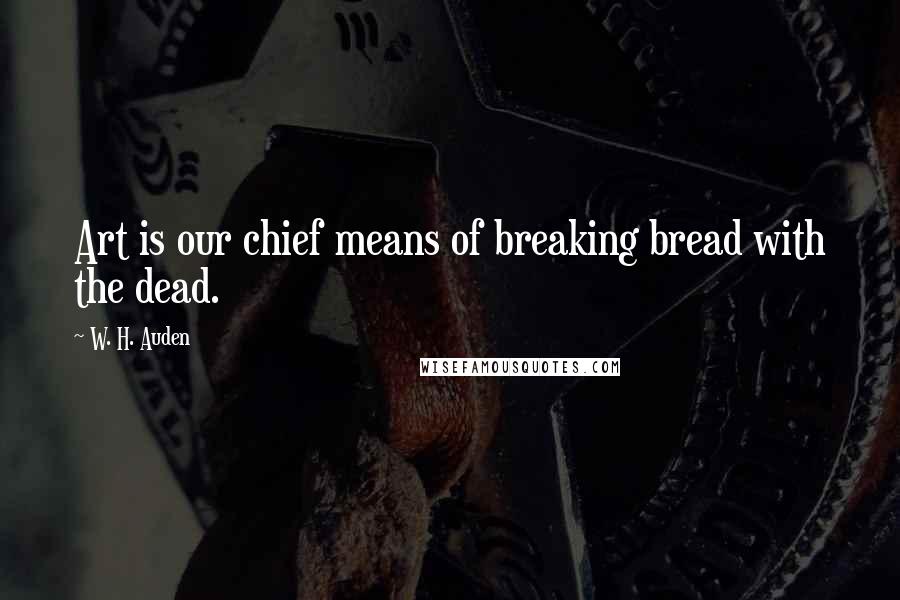 W. H. Auden Quotes: Art is our chief means of breaking bread with the dead.