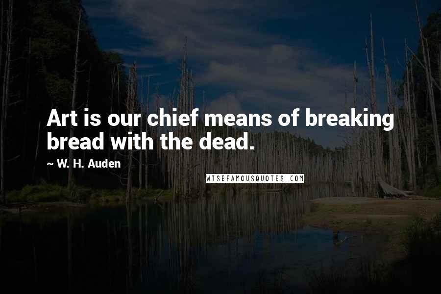 W. H. Auden Quotes: Art is our chief means of breaking bread with the dead.