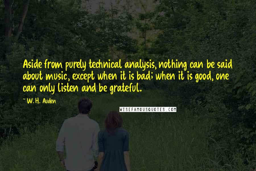 W. H. Auden Quotes: Aside from purely technical analysis, nothing can be said about music, except when it is bad; when it is good, one can only listen and be grateful.