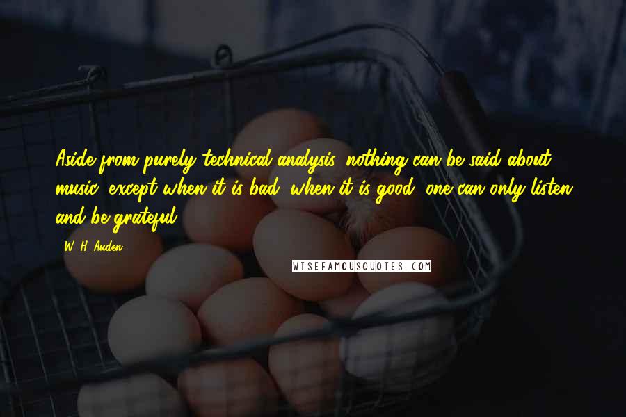 W. H. Auden Quotes: Aside from purely technical analysis, nothing can be said about music, except when it is bad; when it is good, one can only listen and be grateful.