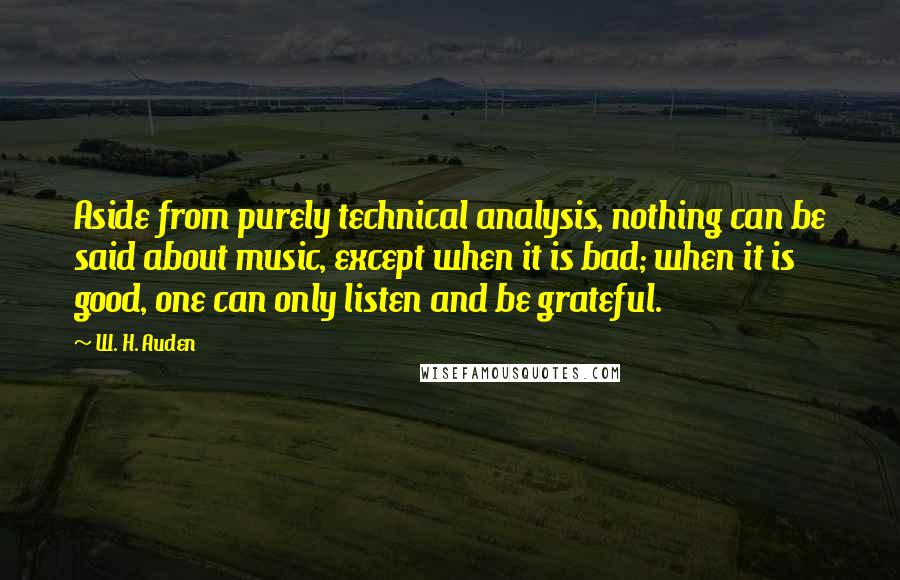 W. H. Auden Quotes: Aside from purely technical analysis, nothing can be said about music, except when it is bad; when it is good, one can only listen and be grateful.