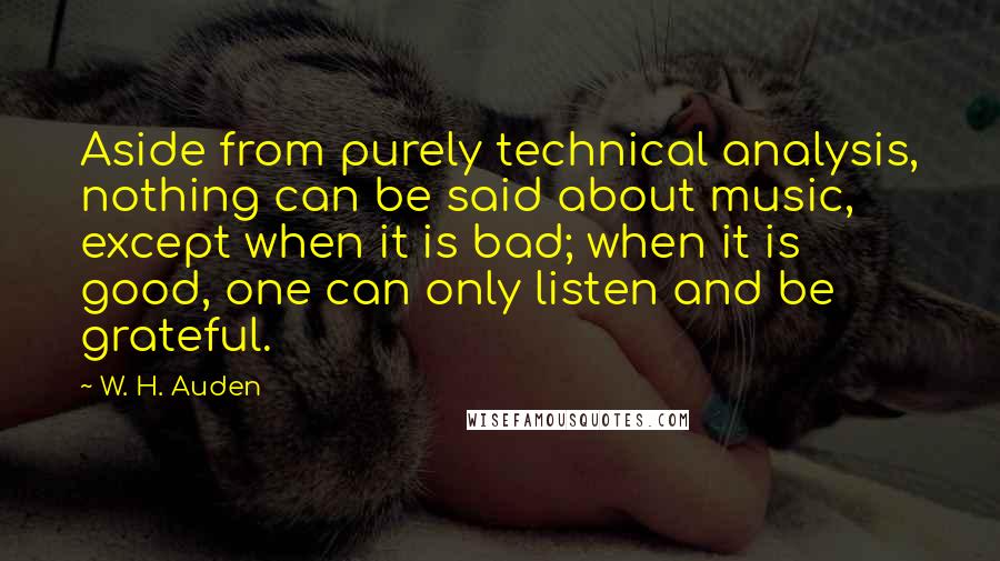 W. H. Auden Quotes: Aside from purely technical analysis, nothing can be said about music, except when it is bad; when it is good, one can only listen and be grateful.