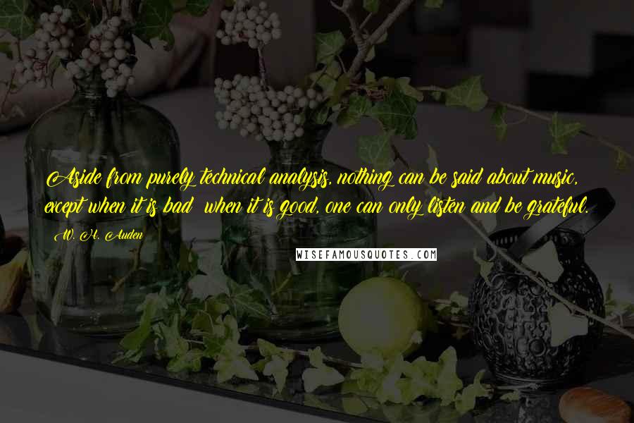 W. H. Auden Quotes: Aside from purely technical analysis, nothing can be said about music, except when it is bad; when it is good, one can only listen and be grateful.
