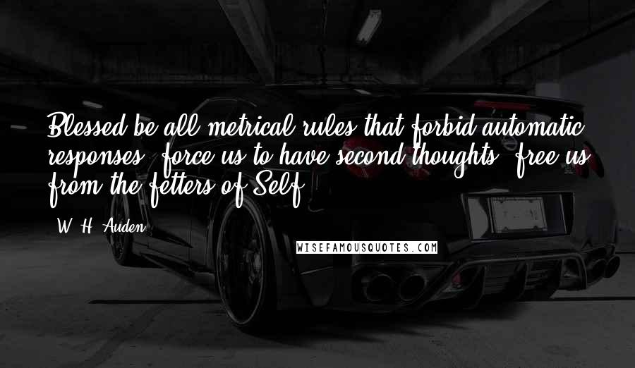 W. H. Auden Quotes: Blessed be all metrical rules that forbid automatic responses, force us to have second thoughts, free us from the fetters of Self.