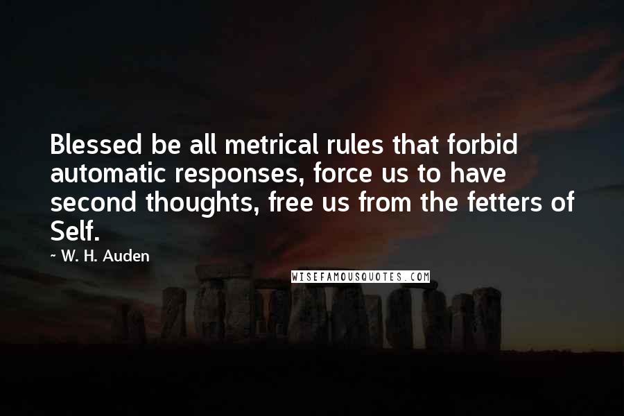 W. H. Auden Quotes: Blessed be all metrical rules that forbid automatic responses, force us to have second thoughts, free us from the fetters of Self.